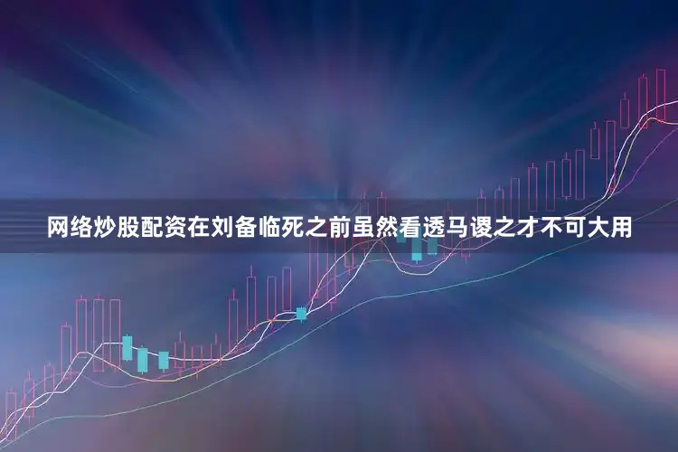 网络炒股配资在刘备临死之前虽然看透马谡之才不可大用