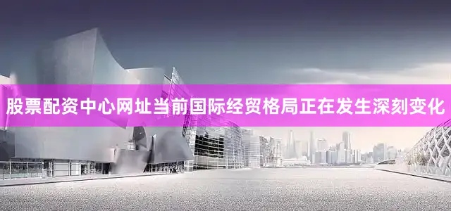 股票配资中心网址当前国际经贸格局正在发生深刻变化