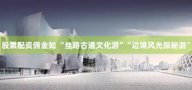 股票配资佣金如 “丝路古道文化游”“边境风光探秘游”
