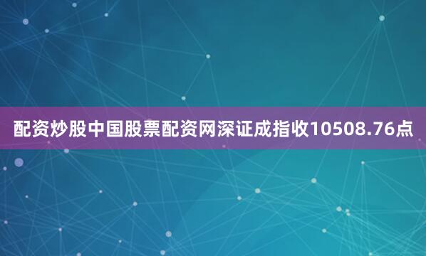配资炒股中国股票配资网深证成指收10508.76点