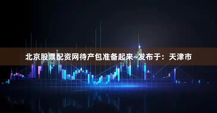 北京股票配资网待产包准备起来~发布于：天津市